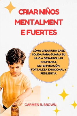 Criar nios mentalmente fuertes: Cmo crear una base slida para guiar a su hijo a desarrollar confianza, determinacin, fortaleza emocional y resiliencia. - Brown, Carmen R