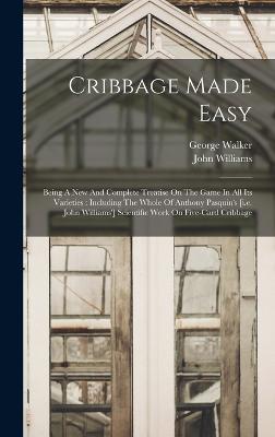 Cribbage Made Easy: Being A New And Complete Treatise On The Game In All Its Varieties: Including The Whole Of Anthony Pasquin's [i.e. John Williams'] Scientific Work On Five-card Cribbage - Walker, George, and Williams, John