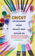Cricut: 4 BOOKS IN 1: FOR BEGINNERS + MAKER + PROJECT IDEAS + EXPLORE AIR: A Complete Guide to Master all the Secrets of Your Machine. Including Practical Examples