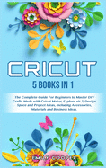 Cricut: 5 Books in 1: The Complete Guide for Beginners to Master DIY Crafts Made with Cricut Maker, Explore Air 2, Design Space and Project Ideas, Including Accessories, Materials, and Business Ideas