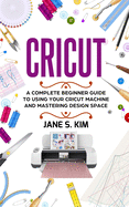 Cricut: A Complete Beginner Guide To Using Your Cricut Machine and Mastering Design Space