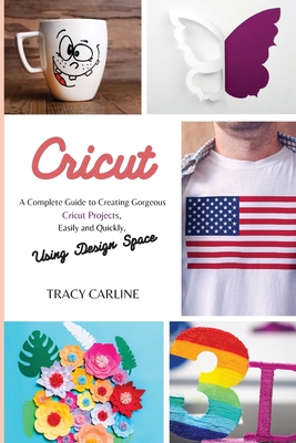 Cricut: A Complete Guide to Creating Gorgeous Cricut Projects, Easily and Quickly, using Design Space - Carline, Tracy