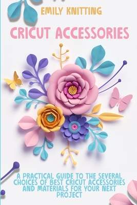 Cricut Accessories: Everything You Need to Know to Master Skillfully and Quickly Your Cricut Machine with Illustrated Practical Examples - Knitting, Emily