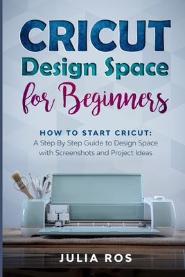 Cricut D&#1077;sign Spac&#1077; for Beginners: How to Start Cricut: A St&#1077;p By St&#1077;p Guid&#1077; to Design Space with Screenshots and Project Ideas - Ros, Julia