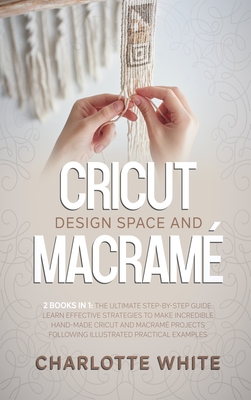 Cricut Design Space and Macrame: 2 Books in 1: The Ultimate Step-by-Step Guide. Learn Effective Strategies to Make Incredible Hand-Made Cricut and Macrame Projects Following Illustrated Practical Examples. - White, Charlotte