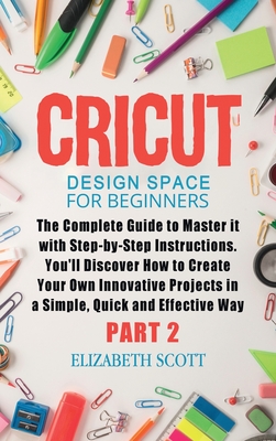 Cricut Design Space for Beginners: The Complete Guide to Master it with Step-by-Step Instructions. You'll Discover How to Create Your Own Innovative Projects in a Simple and Effective Way (Part 2) - Scott, Elizabeth