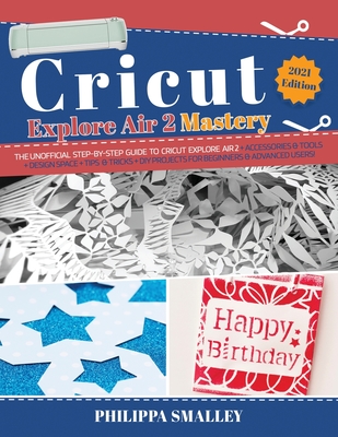 Cricut Explore Air 2 Mastery: The Unofficial Step-By-Step Guide to Cricut Explore Air 2 + Accessories and Tools + Design Space + Tips and Tricks + DIY Projects for Beginners and Advanced Users! 2021 Edition - Smalley, Philippa
