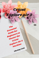 Cricut Explore air 2: The Essential Guide for Beginners to Master the Cricut Explore Air 2 Machine