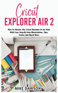 Cricut Explorer Air 2: How To Master The Cricut Machine In No Time With Easy Step-By-Step Illustrations, Tips, Tricks And Much More