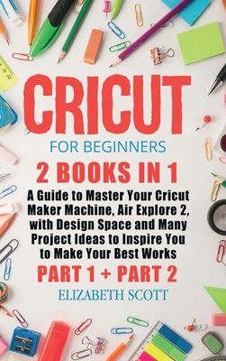 Cricut for Beginners: 2 Books in 1: A Guide to Master Your Cricut Maker Machine, Air Explore 2, with Design Space and Many Project Ideas to Inspire You to Make Your Best Works (Part 1 and Part 2) - Scott, Elizabeth