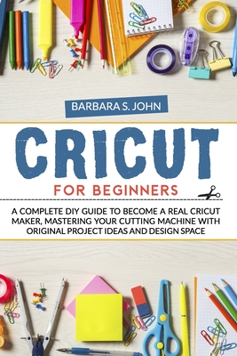 Cricut for Beginners: A complete DIY guide to become a real cricut maker, mastering your cutting machine with original project ideas and design space - S John, Barbara
