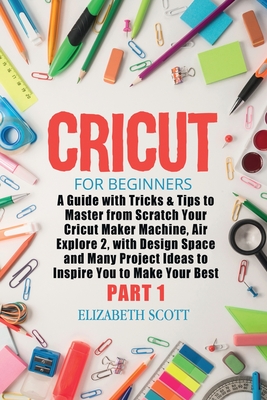 Cricut for Beginners: A Guide with Tricks & Tips to Master from Scratch Your Cricut Maker Machine, Air Explore 2, with Design Space and Many Project Ideas to Inspire You to Make Your Best (Part 1) - Scott, Elizabeth