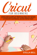 Cricut for Beginners: A Simple Guide to Learn the Principles of Cricut with Detailed Illustrations and Pictures. How to Create Beautiful Projects at Home with Your Personal Machine Starting Today!