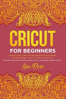 Cricut For Beginners: A Step-by-Step Guide with Illustrated Practical Examples and Project Ideas + Out Of The Box Tips & Tricks (Includes Expression Machine, Explore Air 2 and Design Space Guides) - Rose, Lisa