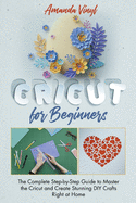 Cricut for Beginners: The Complete Step-by-Step Guide to Master the Cricut and Create Stunning DIY Crafts Right at Home. The Complete Guide Every New Cricut Owner Needs to Read.