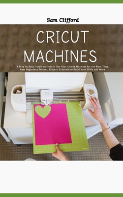 Cricut Machines for Absolute Beginners: A Step by Step Guide on How to Use Your Cricut Machine for the First Time, Best Beginners Project, Project Tutorials to Build Your Skills and More - Clifford, Sam