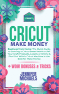 Cricut Make Money: The Quick Guide to Starting a Cricut-Based Work to Sell Your Craft Products, Locally or Online and Find Out Which Cricut Machine Is the Best for Make Money