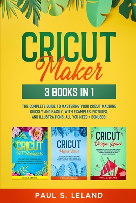 Cricut Maker: 3 BOOKS IN 1: The Complete Guide To Mastering Your Cricut Machine Quickly And Easily, With Examples, Pictures, And Illustrations. All You Need+ Bonuses! - Leland, Paul S