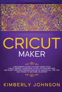 Cricut Maker: A Beginner's Guide to Start Using your Cricut Maker. Learn How to Set Up your Machine and Start Creating Amazing Projects. Master All the Tips and Tricks to Become an Expert