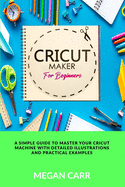 Cricut Maker For Beginners: A Simple Guide To Master Your Cricut Machine With Detailed Illustrations And Practical Examples