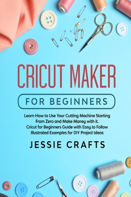 Cricut Maker for Beginners: Learn How to Use Your Cutting Machine Starting From Zero and Make Money with it. Cricut for Beginners Guide with Easy to Follow Illustrated Examples for DIY Project Ideas - Crafts, Jessie