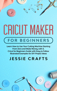 Cricut Maker for Beginners: Learn How to Use Your Cutting Machine Starting From Zero and Make Money with it. Cricut for Beginners Guide with Easy to Follow Illustrated Examples for DIY Project Ideas