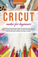 Cricut Maker for Beginners: The Ultimate Beginners Guide to Master Your Cricut Maker, Design Space and useful step-by-step processes for your crafts while you are at home