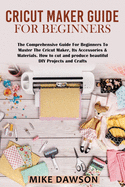 Cricut Maker Guide for Beginners: The Comprehensive Guide For Beginners To Master The Cricut Maker, Its Accessories & Materials. How to cut and produce beautiful DIY projects and crafts