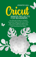 Cricut Maker Projects for Beginners: The Ultimate Guide to Creating Awesome Projects with Your Cricut. Tips, Tricks & Ideas to Spark Your Creativity & Make Stunning Crafts (with Illustrated Examples)