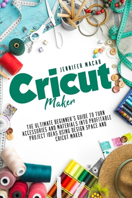 Cricut Maker: The Ultimate Beginner's Guide to Turn Accessories and Materials Into Profitable Project Ideas Using Design Space and Cricut Maker - Macar, Jennifer
