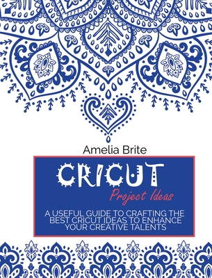 Cricut Project Ideas: A Useful Guide To Crafting The Best Cricut Ideas To Enhance Your Creative Talents - Amelia Brite