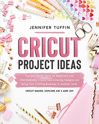 Cricut Project Ideas: Fun and Handy Ideas for Beginners and Intermediates. Create New Amazing Designs and Bring Your Crafting Business to Another Level. Cricut Maker, Explore Air 2, and Joy. - Tuffin, Jennifer