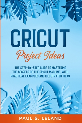 Cricut Project Ideas: The Step-by-Step Guide to Mastering the Secrets of the Cricut Machine, With Practical Examples and Illustrated Ideas. - Leland, Paul S