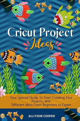 Cricut Project Ideas: Your Special Guide To Start Creating Your Projects, With Different Ideas From Beginners to Expert - Cooper, Allyson