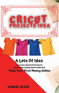 Cricut Projects Idea: A Lots Of Idea to Create Wonderful Projects, Amaze Your Family And Friends And Make Your First Money Online.