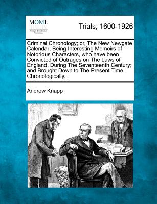 Criminal Chronology; or, The New Newgate Calendar; Being Interesting Memoirs of Notorious Characters, who have been Convicted of Outrages on The Laws of England, During The Seventeenth Century; and Brought Down to The Present Time, Chronologically... - Knapp, Andrew