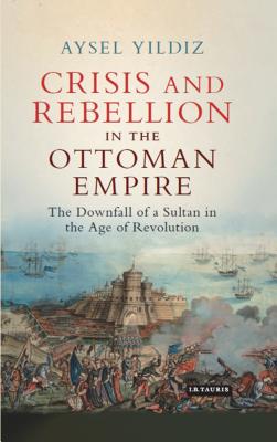 Crisis and Rebellion in the Ottoman Empire: The Downfall of a Sultan in the Age of Revolution - Yildiz, Aysel