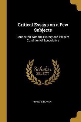 Critical Essays on a Few Subjects: Connected With the History and Present Condition of Speculative - Bowen, Francis