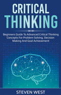 Critical Thinking: Beginners guide to advanced critical thinking concepts for problem solving, decision making and goal achievement