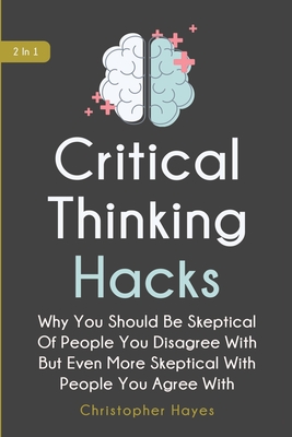 Critical Thinking Hacks 2 In 1: Why You Should Be Skeptical Of People You Disagree With But Even More Skeptical With People You Agree With - Magana, Patrick, and Hayes, Christopher
