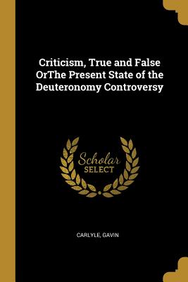 Criticism, True and False OrThe Present State of the Deuteronomy Controversy - Gavin, Carlyle