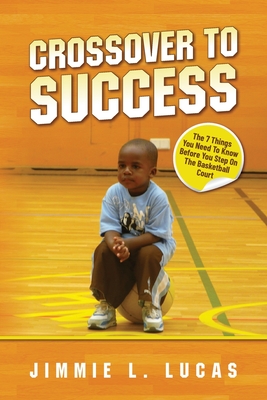 Crossover to Success: 7 Things You Need To Know Before You Step On The Basketball Court - Lucas, Jimmie L