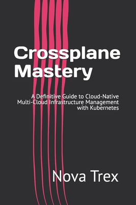 Crossplane Mastery: A Definitive Guide to Cloud-Native Multi-Cloud Infrastructure Management with Kubernetes - Trex, Nova