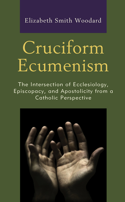 Cruciform Ecumenism: The Intersection of Ecclesiology, Episcopacy, and Apostolicity from a Catholic Perspective - Woodard, Elizabeth Smith