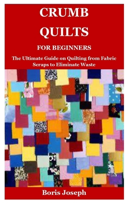 Crumb Quilts For Beginners: The Ultimate Guide on Quilting from Fabric Scraps to Eliminate Waste - Joseph, Boris