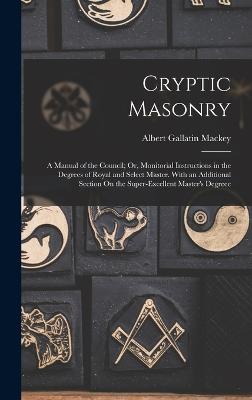 Cryptic Masonry: A Manual of the Council; Or, Monitorial Instructions in the Degrees of Royal and Select Master. With an Additional Section On the Super-Excellent Master's Degreee - Mackey, Albert Gallatin