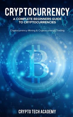 Cryptocurrency: A Complete Beginners Guide to Cryptocurrencies: Cryptocurrency Mining & Cryptocurrency Trading - Academy, Crypto Tech