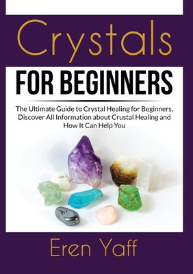 Crystals for Beginners: The Ultimate Guide to Crystal Healing for Beginners, Discover All Information about Crustal Healing and How It Can Help You - Yaff, Eren