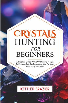 Crystals Hunting For Beginners: A Practical Guide with 200 Stunning Images to keep an eye out for around you for your Mind Body and Spirit - Frazier, Kettler