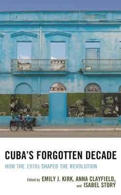 Cuba's Forgotten Decade: How the 1970s Shaped the Revolution - Kirk, Emily J. (Contributions by), and Clayfield, Anna (Contributions by), and Story, Isabel (Contributions by)